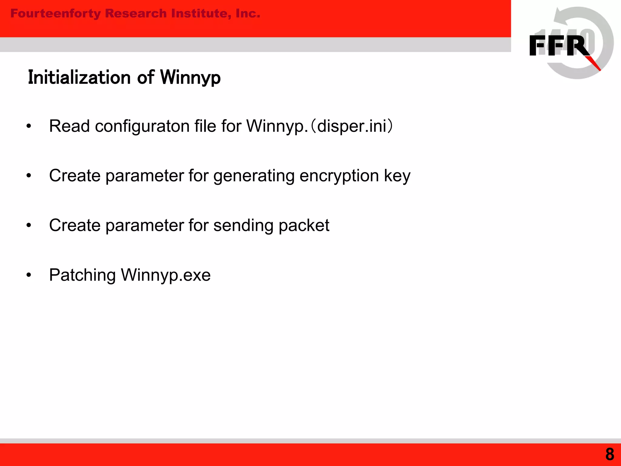 Fourteenforty Research Institute, Inc.
8
Initialization of Winnyp
• Read configuraton file for Winnyp.（disper.ini）
• Create parameter for generating encryption key
• Create parameter for sending packet
• Patching Winnyp.exe
 