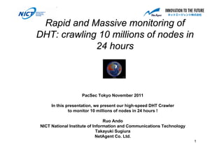 Rapid and Massive monitoring of
DHT: crawling 10 millions of nodes in
             24 hours



                   PacSec Tokyo November 2011

     In this presentation, we present our high-speed DHT Crawler
              to monitor 10 millions of nodes in 24 hours !

                                Ruo Ando
NICT National Institute of Information and Communications Technology
                             Takayuki Sugiura
                            NetAgent Co. Ltd.
                                                                       1
 