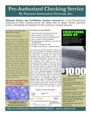 Pre-Authorized Checking Service
                      By Payment Automation Network, Inc.
Business Owners can immediately increase revenues with a new Pre-authorized
Checking and Bank Drafting service that allows them to deduct monthly payments
quickly, automatically and directly from their customers’ checking accounts.

As a business owner how many             Are these excuses familiar?
times have you heard,               • "Your invoice must have gotten lost mail."
"The check's in the mail."
                                    • "Did you send me a bill this month?"
                                    • "Can't you draft this from my checking acct?”
Even with the best intentions, some • "Sorry, I forgot to mail my payment."
customers will have difficulty mak- • "Let me look at my checkbook, and I will call
ing payments to a business on time.        you right back!"
Whether it is because customers can-     • "I thought it was due the 15th!"
not afford a large payment, they sim-    • "I've been out of town for a couple of weeks."
ply forget to make it, or any other
number of excuses the bottom line is     The reasons for untimely payments could go on
this: when a business does not get       and on. The number of customers paying in 30,
paid on time it can cause major prob-    60, and 90 days past the due date is increasing.
lems. Poor cash flow is cited as the     By using PAC, a business can reduce their
number one reason why new busi-          receivables and help eliminate many of the
nesses fail. At this point a business    collection problems before they even occur. PAC
owner has two choices, they can con-     also improves customer retention by allowing
tinue to spend a small fortune using     your customers the option to be on an
traditional methods attempting to        automated payment system. Studies have shown
collect what their customers owe         that consumers who utilize an auto pay system
them, or they can switch over to one     stay with that business in excess of 90% of the
of the fastest growing methods for       time. Business owners using PAC have also found
receiving payments today. It is called   that it helps them attract new customers by
                                         using it as an in-house payment or financing
Pre-Authorized Checking™ (PAC)
                                         plan. This allows their customers to purchase
and now any business owner can start
                                         products or services they might not otherwise be
using it immediately to increase their                                                           How It Works
                                         able to afford. The best news is that in most
company's bottom line.                   cases there are no monthly minimums, no
                                                                                          Your company signs a Pre Author-
                                         monthly fees, and no on-going cost to the 1. ized Payment Form
With the Pre-authorized Check-           business owner. There is only a small processing
ing service, The check's not in          fee for drafting each check. This fee can either Each of your customer signs Pre
the mail, it’s in the bank!              be included in the customer payment or can be 2. Authorized Release and gives you a
                                         paid by the business at the owner's choice.      voided check
                                                                                               You send the information to Corpo-
                                                  Sample of a Bank Draft Check              3. rate Support Services

                                                                                               We enter the customers informa-
                                                                                            4. tion into our computer system

                                                                                               On the same day each week we will
                                                                                               process and deliver payments to
                                                                                            5. you along with a detailed report
  Payment Automation Network Inc.                                                              and a deposit slip.
    Call (800) 813-3740 x 1                                                                    You deposit the checks into your
   PaymentAutomation.net                                                                    6. bank account.


 PRE-AUTHORIZED CHECKING SERVICE - Toll Free 800-813-3740
                                                                 1
 