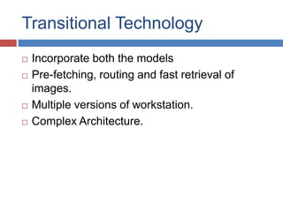 Transitional Technology 
 Incorporate both the models 
 Pre-fetching, routing and fast retrieval of 
images. 
 Multiple versions of workstation. 
 Complex Architecture. 
 