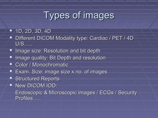 Types of imagesTypes of images
 1D, 2D, 3D, 4D1D, 2D, 3D, 4D
 Different DICOM Modality type: Cardiac / PET / 4DDifferent DICOM Modality type: Cardiac / PET / 4D
U/S…..U/S…..
 Image size: Resolution and bit depthImage size: Resolution and bit depth
 Image quality: Bit Depth and resolutionImage quality: Bit Depth and resolution
 Color / MonochromaticColor / Monochromatic
 Exam. Size: image size x no. of imagesExam. Size: image size x no. of images
 Structured ReportsStructured Reports
 New DICOM IOD:New DICOM IOD:
Endoscopic & Microscopic images / ECGs / SecurityEndoscopic & Microscopic images / ECGs / Security
Profiles…..Profiles…..
 