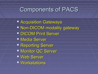 Components of PACSComponents of PACS
 Acquisition GatewaysAcquisition Gateways
 Non-DICOM modality gatewayNon-DICOM modality gateway
 DICOM Print ServerDICOM Print Server
 Media ServerMedia Server
 Reporting ServerReporting Server
 Monitor QC ServerMonitor QC Server
 Web ServerWeb Server
 WorkstationsWorkstations
 