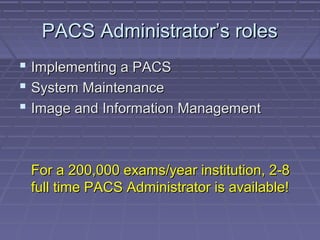 PACS Administrator’s rolesPACS Administrator’s roles
 Implementing a PACSImplementing a PACS
 System MaintenanceSystem Maintenance
 Image and Information ManagementImage and Information Management
For a 200,000 exams/year institution, 2-8For a 200,000 exams/year institution, 2-8
full time PACS Administrator is available!full time PACS Administrator is available!
 