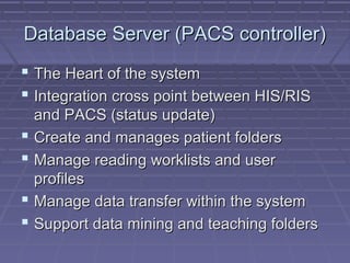Database Server (PACS controller)Database Server (PACS controller)
 The Heart of the systemThe Heart of the system
 Integration cross point between HIS/RISIntegration cross point between HIS/RIS
and PACS (status update)and PACS (status update)
 Create and manages patient foldersCreate and manages patient folders
 Manage reading worklists and userManage reading worklists and user
profilesprofiles
 Manage data transfer within the systemManage data transfer within the system
 Support data mining and teaching foldersSupport data mining and teaching folders
 