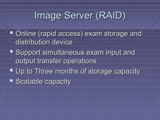 Image Server (RAID)Image Server (RAID)
 Online (rapid access) exam storage andOnline (rapid access) exam storage and
distribution devicedistribution device
 Support simultaneous exam input andSupport simultaneous exam input and
output transfer operationsoutput transfer operations
 Up to Three months of storage capacityUp to Three months of storage capacity
 Scalable capacityScalable capacity
 