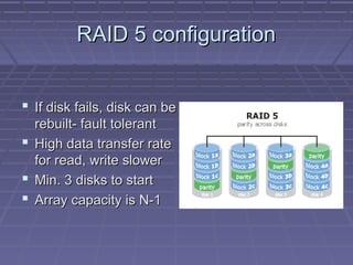 RAID 5 configurationRAID 5 configuration
 If disk fails, disk can beIf disk fails, disk can be
rebuilt- fault tolerantrebuilt- fault tolerant
 High data transfer rateHigh data transfer rate
for read, write slowerfor read, write slower
 Min. 3 disks to startMin. 3 disks to start
 Array capacity is N-1Array capacity is N-1
 
