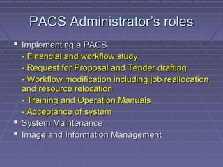 PACS Administrator’s rolesPACS Administrator’s roles
 Implementing a PACSImplementing a PACS
- Financial and workflow study- Financial and workflow study
- Request for Proposal and Tender drafting- Request for Proposal and Tender drafting
- Workflow modification including job reallocation- Workflow modification including job reallocation
and resource relocationand resource relocation
- Training and Operation Manuals- Training and Operation Manuals
- Acceptance of system- Acceptance of system
 System MaintenanceSystem Maintenance
 Image and Information ManagementImage and Information Management
 