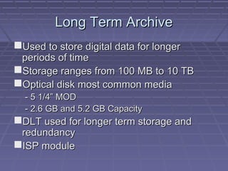Long Term ArchiveLong Term Archive
Used to store digital data for longerUsed to store digital data for longer
periods of timeperiods of time
Storage ranges from 100 MB to 10 TBStorage ranges from 100 MB to 10 TB
Optical disk most common mediaOptical disk most common media
- 5 1/4” MOD- 5 1/4” MOD
- 2.6 GB and 5.2 GB Capacity- 2.6 GB and 5.2 GB Capacity
DLT used for longer term storage andDLT used for longer term storage and
redundancyredundancy
ISP moduleISP module
 