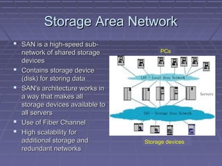 Storage Area NetworkStorage Area Network
 SAN is a high-speed sub-SAN is a high-speed sub-
network of shared storagenetwork of shared storage
devicesdevices
 Contains storage deviceContains storage device
(disk) for storing data(disk) for storing data
 SAN's architecture works inSAN's architecture works in
a way that makes alla way that makes all
storage devices available tostorage devices available to
all serversall servers
 Use of Fiber ChannelUse of Fiber Channel
 High scalability forHigh scalability for
additional storage andadditional storage and
redundant networksredundant networks
PCs
Storage devices
 