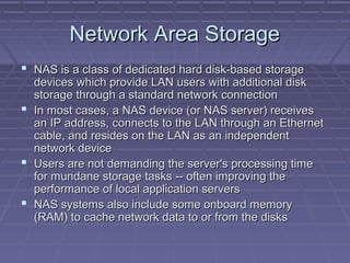 Network Area StorageNetwork Area Storage
 NAS is a class of dedicated hard disk-based storageNAS is a class of dedicated hard disk-based storage
devices which provide LAN users with additional diskdevices which provide LAN users with additional disk
storage through a standard network connectionstorage through a standard network connection
 In most cases, a NAS device (or NAS server) receivesIn most cases, a NAS device (or NAS server) receives
an IP address, connects to the LAN through an Ethernetan IP address, connects to the LAN through an Ethernet
cable, and resides on the LAN as an independentcable, and resides on the LAN as an independent
network devicenetwork device
 Users are not demanding the server's processing timeUsers are not demanding the server's processing time
for mundane storage tasks -- often improving thefor mundane storage tasks -- often improving the
performance of local application serversperformance of local application servers
 NAS systems also include some onboard memoryNAS systems also include some onboard memory
(RAM) to cache network data to or from the disks(RAM) to cache network data to or from the disks
 