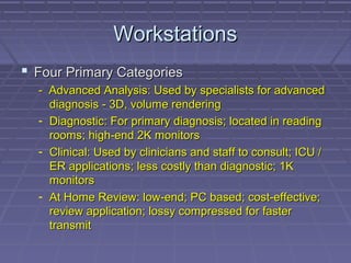 WorkstationsWorkstations
 Four Primary CategoriesFour Primary Categories
- Advanced Analysis: Used by specialists for advanced- Advanced Analysis: Used by specialists for advanced
diagnosis - 3D, volume renderingdiagnosis - 3D, volume rendering
- Diagnostic: For primary diagnosis; located in readingDiagnostic: For primary diagnosis; located in reading
rooms; high-end 2K monitorsrooms; high-end 2K monitors
- Clinical: Used by clinicians and staff to consult; ICU /Clinical: Used by clinicians and staff to consult; ICU /
ER applications; less costly than diagnostic; 1KER applications; less costly than diagnostic; 1K
monitorsmonitors
- At Home Review: low-end; PC based; cost-effective;At Home Review: low-end; PC based; cost-effective;
review application; lossy compressed for fasterreview application; lossy compressed for faster
transmittransmit
 