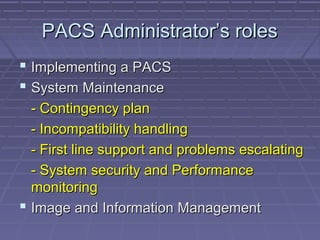 PACS Administrator’s rolesPACS Administrator’s roles
 Implementing a PACSImplementing a PACS
 System MaintenanceSystem Maintenance
- Contingency plan- Contingency plan
- Incompatibility handling- Incompatibility handling
- First line support and problems escalating- First line support and problems escalating
- System security and Performance- System security and Performance
monitoringmonitoring
 Image and Information ManagementImage and Information Management
 