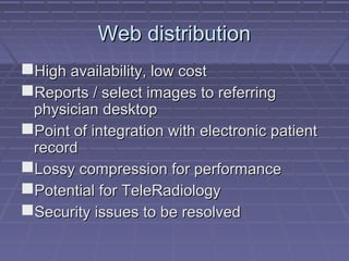 Web distributionWeb distribution
High availability, low costHigh availability, low cost
Reports / select images to referringReports / select images to referring
physician desktopphysician desktop
Point of integration with electronic patientPoint of integration with electronic patient
recordrecord
Lossy compression for performanceLossy compression for performance
Potential for TeleRadiologyPotential for TeleRadiology
Security issues to be resolvedSecurity issues to be resolved
 