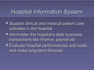 Hospital Information SystemHospital Information System
 Support clinical and medical patient careSupport clinical and medical patient care
activities in the hospitalactivities in the hospital
 Administer the hospital’s daily businessAdminister the hospital’s daily business
transactions like finance, payroll etctransactions like finance, payroll etc
 Evaluate hospital performances and costsEvaluate hospital performances and costs
and make long-term forecastand make long-term forecast
 