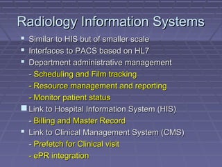 Radiology Information SystemsRadiology Information Systems
 Similar to HIS but of smaller scaleSimilar to HIS but of smaller scale
 Interfaces to PACS based on HL7Interfaces to PACS based on HL7
 Department administrative managementDepartment administrative management
-- Scheduling and Film trackingScheduling and Film tracking
- Resource management and reporting- Resource management and reporting
- Monitor patient status- Monitor patient status
 Link to Hospital Information System (HIS)Link to Hospital Information System (HIS)
-- Billing and Master RecordBilling and Master Record
 Link to Clinical Management System (CMS)Link to Clinical Management System (CMS)
-- Prefetch for Clinical visitPrefetch for Clinical visit
- ePR integration- ePR integration
 