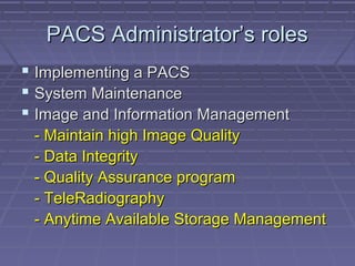 PACS Administrator’s rolesPACS Administrator’s roles
 Implementing a PACSImplementing a PACS
 System MaintenanceSystem Maintenance
 Image and Information ManagementImage and Information Management
- Maintain high Image Quality- Maintain high Image Quality
- Data Integrity- Data Integrity
- Quality Assurance program- Quality Assurance program
- TeleRadiography- TeleRadiography
- Anytime Available Storage Management- Anytime Available Storage Management
 