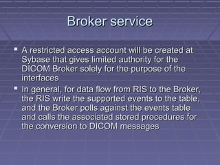 Broker serviceBroker service
 A restricted access account will be created atA restricted access account will be created at
Sybase that gives limited authority for theSybase that gives limited authority for the
DICOM Broker solely for the purpose of theDICOM Broker solely for the purpose of the
interfacesinterfaces
 In general, for data flow from RIS to the Broker,In general, for data flow from RIS to the Broker,
the RIS write the supported events to the table,the RIS write the supported events to the table,
and the Broker polls against the events tableand the Broker polls against the events table
and calls the associated stored procedures forand calls the associated stored procedures for
the conversion to DICOM messagesthe conversion to DICOM messages
 