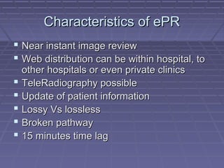 Characteristics of ePRCharacteristics of ePR
 Near instant image reviewNear instant image review
 Web distribution can be within hospital, toWeb distribution can be within hospital, to
other hospitals or even private clinicsother hospitals or even private clinics
 TeleRadiography possibleTeleRadiography possible
 Update of patient informationUpdate of patient information
 Lossy Vs losslessLossy Vs lossless
 Broken pathwayBroken pathway
 15 minutes time lag15 minutes time lag
 