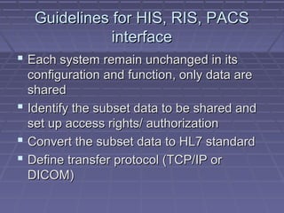 Guidelines for HIS, RIS, PACSGuidelines for HIS, RIS, PACS
interfaceinterface
 Each system remain unchanged in itsEach system remain unchanged in its
configuration and function, only data areconfiguration and function, only data are
sharedshared
 Identify the subset data to be shared andIdentify the subset data to be shared and
set up access rights/ authorizationset up access rights/ authorization
 Convert the subset data to HL7 standardConvert the subset data to HL7 standard
 Define transfer protocol (TCP/IP orDefine transfer protocol (TCP/IP or
DICOM)DICOM)
 
