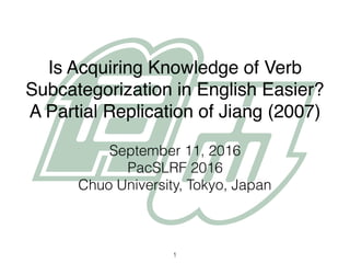 Is Acquiring Knowledge of Verb
Subcategorization in English Easier?
A Partial Replication of Jiang (2007)
September 11, 2016
PacSLRF 2016
Chuo University, Tokyo, Japan
1
 