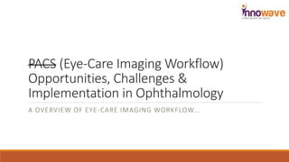 PACS (Eye-Care Imaging Workflow)
Opportunities, Challenges &
Implementation in Ophthalmology
A OVERVIEW OF EYE-CARE IMAGING WORKFLOW…
 