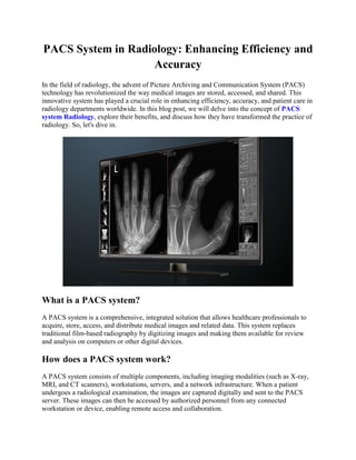 PACS System in Radiology: Enhancing Efficiency and
Accuracy
In the field of radiology, the advent of Picture Archiving and Communication System (PACS)
technology has revolutionized the way medical images are stored, accessed, and shared. This
innovative system has played a crucial role in enhancing efficiency, accuracy, and patient care in
radiology departments worldwide. In this blog post, we will delve into the concept of PACS
system Radiology, explore their benefits, and discuss how they have transformed the practice of
radiology. So, let's dive in.
What is a PACS system?
A PACS system is a comprehensive, integrated solution that allows healthcare professionals to
acquire, store, access, and distribute medical images and related data. This system replaces
traditional film-based radiography by digitizing images and making them available for review
and analysis on computers or other digital devices.
How does a PACS system work?
A PACS system consists of multiple components, including imaging modalities (such as X-ray,
MRI, and CT scanners), workstations, servers, and a network infrastructure. When a patient
undergoes a radiological examination, the images are captured digitally and sent to the PACS
server. These images can then be accessed by authorized personnel from any connected
workstation or device, enabling remote access and collaboration.
 