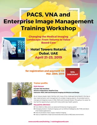 PACS, VNA and
Enterprise Image Management
Training Workshop
Changing the Medical Imaging
Landscape: From Volume to Value
Based Care
Hotel Towers Rotana,
Dubai, UAE
April 21-23, 2019
10%
DISCOUNT
for registration and payment till
Mar. 28th, 2019
Trainer profile:
Kyle Henson
Founder VNA Heartbeat
Director of Operations, DataFirst Corp
Instructor: PACS, VNA and Enterprise Imaging Architecture and Design
As an industry leader, Kyle is familiar with many of the challenges being faced in the day to
day implementation and management of complex imaging systems. He provided tools to
manage and diagnose issues in VNA, PACS and Universal Viewers. Throughout his career he
has had the opportunity to work with many world class health systems.
Key points: (Review)
zz From PACS to VNA and to an advanced Enterprise Imaging system
zz Emerging trends in medical imaging such as Artificial Intelligence (AI), FHIR and block-
chain based applications.
zz How AI and block-chain impact medical imaging
zz How to implement a fully functional deconstructed or PACS-less environment
www.acsmb.com/training | training@acsmb.com
 