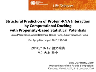 Structural Prediction of Protein-RNA Interaction
           by Computational Docking
   with Propensity-based Statistical Potentials
  Laula Pérez-Cano, Albert Solernou, Carles Pons, Juan Fernández-Recio

                 Pac Symp Biocomput. 2010, 293-301.


                   2010/10/12 論文輪講
                      M2 大上 雅史


                                                    BIOCOMPUTING 2010
                                   Proceedings of the Pacific Symposium
                                  Kamuela, Hawaii, USA, 4 - 8 January 2010
 