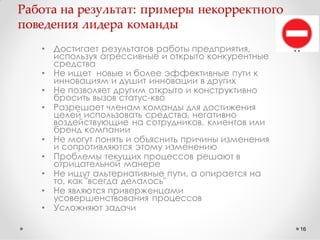 Работа на результат: примеры некорректного
поведения лидера команды
•
•
•
•

•

•
•
•

•

Достигает результатов работы предприятия,
используя агрессивные и открыто конкурентные
средства
Не ищет новые и более эффективные пути к
инновациям и душит инновации в других
Не позволяет другим открыто и конструктивно
бросить вызов статус-кво
Разрешает членам команды для достижения
целей использовать средства, негативно
воздействующие на сотрудников, клиентов или
бренд компании
Не могут понять и объяснить причины изменения
и сопротивляются этому изменению
Проблемы текущих процессов решают в
отрицательной манере
Не ищут альтернативные пути, а опирается на
то, как "всегда делалось"
Не являются приверженцами
усовершенствования процессов
Усложняют задачи
16

 