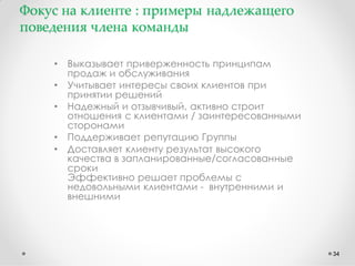 Фокус на клиенте : примеры надлежащего
поведения члена команды
•
•
•
•
•

Выказывает приверженность принципам
продаж и обслуживания
Учитывает интересы своих клиентов при
принятии решений
Надежный и отзывчивый, активно строит
отношения с клиентами / заинтересованными
сторонами
Поддерживает репутацию Группы
Доставляет клиенту результат высокого
качества в запланированные/согласованные
сроки
Эффективно решает проблемы с
недовольными клиентами - внутренними и
внешними

34

 