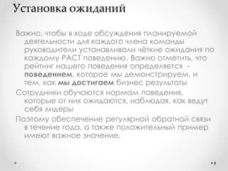 Установка ожиданий
Важно, чтобы в ходе обсуждения планируемой
деятельности для каждого члена команды
руководители устанавливали чѐткие ожидания по
каждому PACT поведению. Важно отметить, что
рейтинг нашего поведения определяется поведением, которое мы демонстрируем, и
тем, как мы достигаем бизнес результаты
Сотрудники обучаются нормам поведения,
которые от них ожидаются, наблюдая, как ведут
себя лидеры
Поэтому обеспечение регулярной обратной связи
в течение года, а также положительный пример
имеют важное значение.

9

 