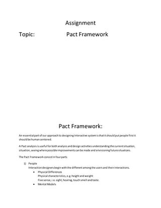 Assignment
Topic: Pact Framework
Pact Framework:
An essentialpartof our approachto designing Interactive systemisthatitshouldputpeople firstit
shouldbe humancentered.
A Pact analysisisuseful for bothanalysisanddesign activitiesunderstandingthe currentsituation,
situation,seeingwherepossibleimprovementscanbe made and envisioningfuturesituations.
The Pact Frameworkconsistinfourparts
1) People
Interactiondesignersbeginwiththe differentamongthe usersand theirinteractions.
 Physical Differences
Physical characteristics,e.g.heightandweight
Five sense,i.e.sight,hearing,touchsmell andtaste.
 Mental Models
 
