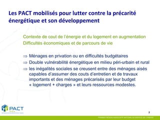 2 
Les PACT mobilisés pour lutter contre la précarité énergétique et son développement 
Contexte de cout de l’énergie et du logement en augmentation 
Difficultés économiques et de parcours de vie 
⇒Ménages en privation ou en difficultés budgétaires 
⇒Double vulnérabilité énergétique en milieu péri-urbain et rural 
⇒les inégalités sociales se creusent entre des ménages aisés capables d’assumer des couts d’entretien et de travaux importants et des ménages précarisés par leur budget « logement + charges » et leurs ressources modestes.  