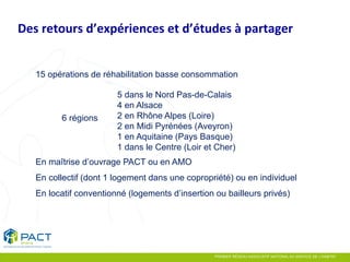 Étude PACT 
15 opérations de réhabilitation basse consommation 
6 régions 
5 dans le Nord Pas-de-Calais 
4 en Alsace 
2 en Rhône Alpes (Loire) 
2 en Midi Pyrénées (Aveyron) 
1 en Aquitaine (Pays Basque) 
1 dans le Centre (Loir et Cher) 
En maîtrise d’ouvrage PACT ou en AMO 
En collectif (dont 1 logement dans une copropriété) ou en individuel 
En locatif conventionné (logements d’insertion ou bailleurs privés) 
Des retours d’expériences et d’études à partager  