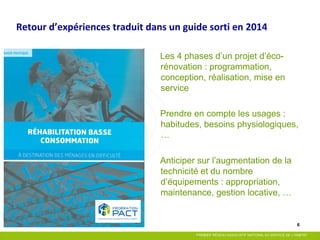 6 
Retour d’expériences traduit dans un guide sorti en 2014 
Les 4 phases d’un projet d’éco- rénovation : programmation, conception, réalisation, mise en service 
Prendre en compte les usages : habitudes, besoins physiologiques, … 
Anticiper sur l’augmentation de la technicité et du nombre d’équipements : appropriation, maintenance, gestion locative, …  