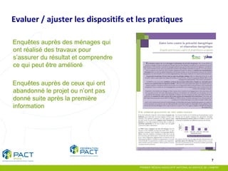 7 
Enquêtes auprès des ménages qui ont réalisé des travaux pour s’assurer du résultat et comprendre ce qui peut être amélioré 
Enquêtes auprès de ceux qui ont abandonné le projet ou n’ont pas donné suite après la première information 
Evaluer / ajuster les dispositifs et les pratiques  