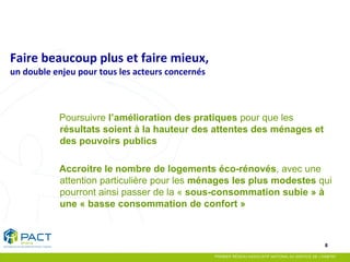 8 
Poursuivre l’amélioration des pratiques pour que les résultats soient à la hauteur des attentes des ménages et des pouvoirs publics 
Accroitre le nombre de logements éco-rénovés, avec une attention particulière pour les ménages les plus modestes qui pourront ainsi passer de la « sous-consommation subie » à une « basse consommation de confort » 
Faire beaucoup plus et faire mieux, un double enjeu pour tous les acteurs concernés  