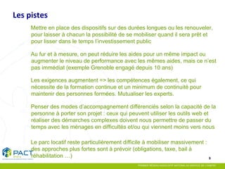 9 
Mettre en place des dispositifs sur des durées longues ou les renouveler, pour laisser à chacun la possibilité de se mobiliser quand il sera prêt et pour lisser dans le temps l’investissement public 
Au fur et à mesure, on peut réduire les aides pour un même impact ou augmenter le niveau de performance avec les mêmes aides, mais ce n’est pas immédiat (exemple Grenoble engagé depuis 10 ans) 
Les exigences augmentent => les compétences également, ce qui nécessite de la formation continue et un minimum de continuité pour maintenir des personnes formées. Mutualiser les experts. 
Penser des modes d’accompagnement différenciés selon la capacité de la personne à porter son projet : ceux qui peuvent utiliser les outils web et réaliser des démarches complexes doivent nous permettre de passer du temps avec les ménages en difficultés et/ou qui viennent moins vers nous 
Le parc locatif reste particulièrement difficile à mobiliser massivement : des approches plus fortes sont à prévoir (obligations, taxe, bail à réhabilitation …) 
Les pistes 