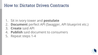 1. Sit in ivory tower and postulate
2. Document perfect API (Swagger, API blueprint etc.)
3. Create said API
4. Publish said document to consumers
5. Repeat steps 1-4
How to: Dictator Driven Contracts
 