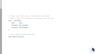 // Create a Pact test runner, connecting to local Daemon
// NOTE: I tend to use TestMain(m *testing.M) to set this up!
pact := dsl.Pact{
Port: 6666,
Consumer: "My Consumer",
Provider: "My Provider",
}
// Shuts down Mock Service when done
defer pact.Teardown()
 