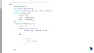 // Setup our expected interactions on the Mock Service.
pact.
AddInteraction().
Given("User billy exists").
UponReceiving("A request to login with user 'billy'").
WithRequest(dsl.Request{
Method: "POST",
Path: "/users/login",
Body: loginRequest,
}).
WillRespondWith(dsl.Response{
Status: 200,
Headers: map[string]string{
"Content-Type": "application/json",
},
Body: `
{
"user": {
"name": "billy"
}
}
`,
})
 