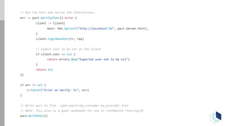 // Run the test and verify the interactions.
err := pact.Verify(func() error {
client := Client{
Host: fmt.Sprintf("http://localhost:%d", pact.Server.Port),
}
client.loginHandler(rr, req)
// Expect User to be set on the Client
if client.user == nil {
return errors.New("Expected user not to be nil")
}
return nil
})
if err != nil {
t.Fatalf("Error on Verify: %v", err)
}
// Write pact to file `<pwd>/pacts/my_consumer-my_provider.json`
// NOTE: This also is a good candidate for use in TestMain(m *testing.M)
pact.WritePact()
 