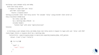 Verifying a pact between billy and bobby
Given User billy exists
A request to login with user 'billy'
with POST /users/login
returns a response which
Setting up provider state 'User billy exists' for consumer 'billy' using provider state server at
http://localhost:55420/setup
has status code 200
has a matching body (FAILED - 1)
includes headers
"Content-Type" with value "application/json"
Failures:
1) Verifying a pact between billy and bobby Given User billy exists A request to login with user 'billy' with POST
/users/login returns a response which has a matching body
Failure/Error: expect(response_body).to match_term expected_response_body, diff_options
Actual: {"user":{"user":"billy"}}
@@ -1,6 +1,5 @@
{
"user": {
- "name": "billy"
}
}
 