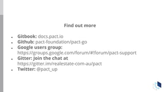 Find out more
● Gitbook: docs.pact.io
● Github: pact-foundation/pact-go
● Google users group:
https://groups.google.com/forum/#!forum/pact-support
● Gitter: Join the chat at
https://gitter.im/realestate-com-au/pact
● Twitter: @pact_up
 
