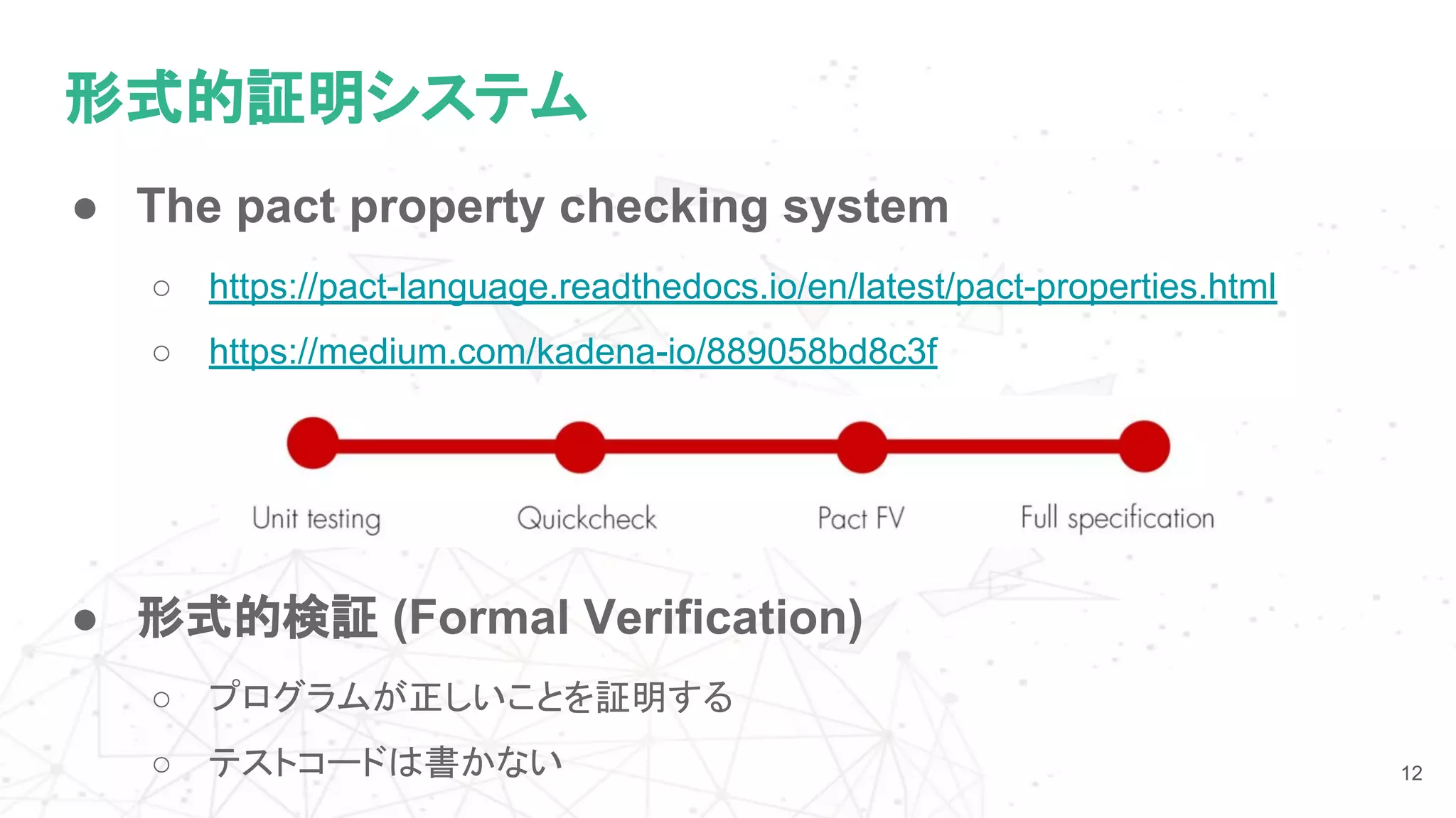 形式的証明システム
● The pact property checking system
○ https://pact-language.readthedocs.io/en/latest/pact-properties.html
○ https://medium.com/kadena-io/889058bd8c3f
12
● 形式的検証 (Formal Verification)
○ プログラムが正しいことを証明する
○ テストコードは書かない
 