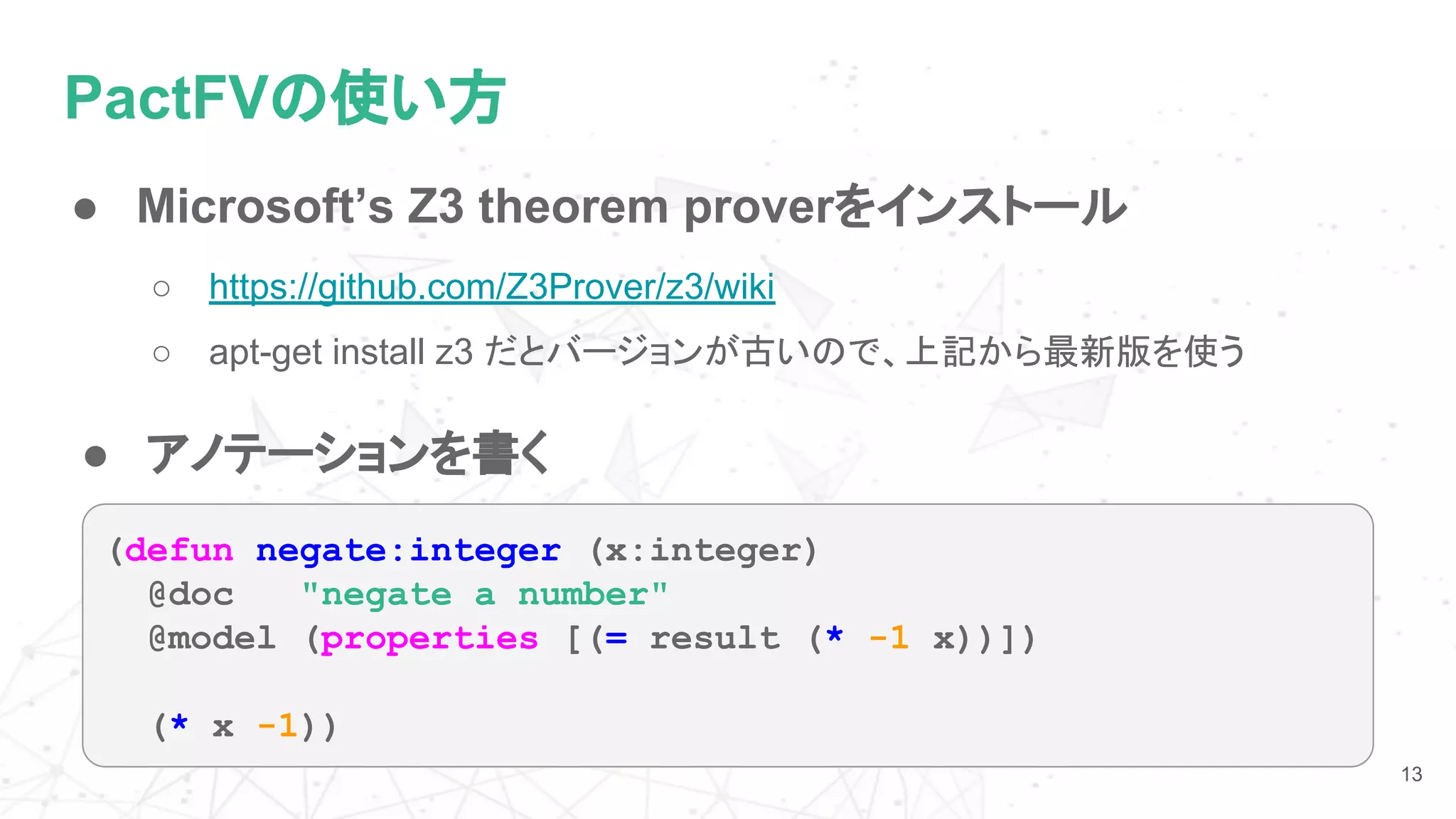 PactFVの使い方
● Microsoft’s Z3 theorem proverをインストール
○ https://github.com/Z3Prover/z3/wiki
○ apt-get install z3 だとバージョンが古いので、上記から最新版を使う
13
● アノテーションを書く
(defun negate:integer (x:integer)
@doc "negate a number"
@model (properties [(= result (* -1 x))])
(* x -1))
 