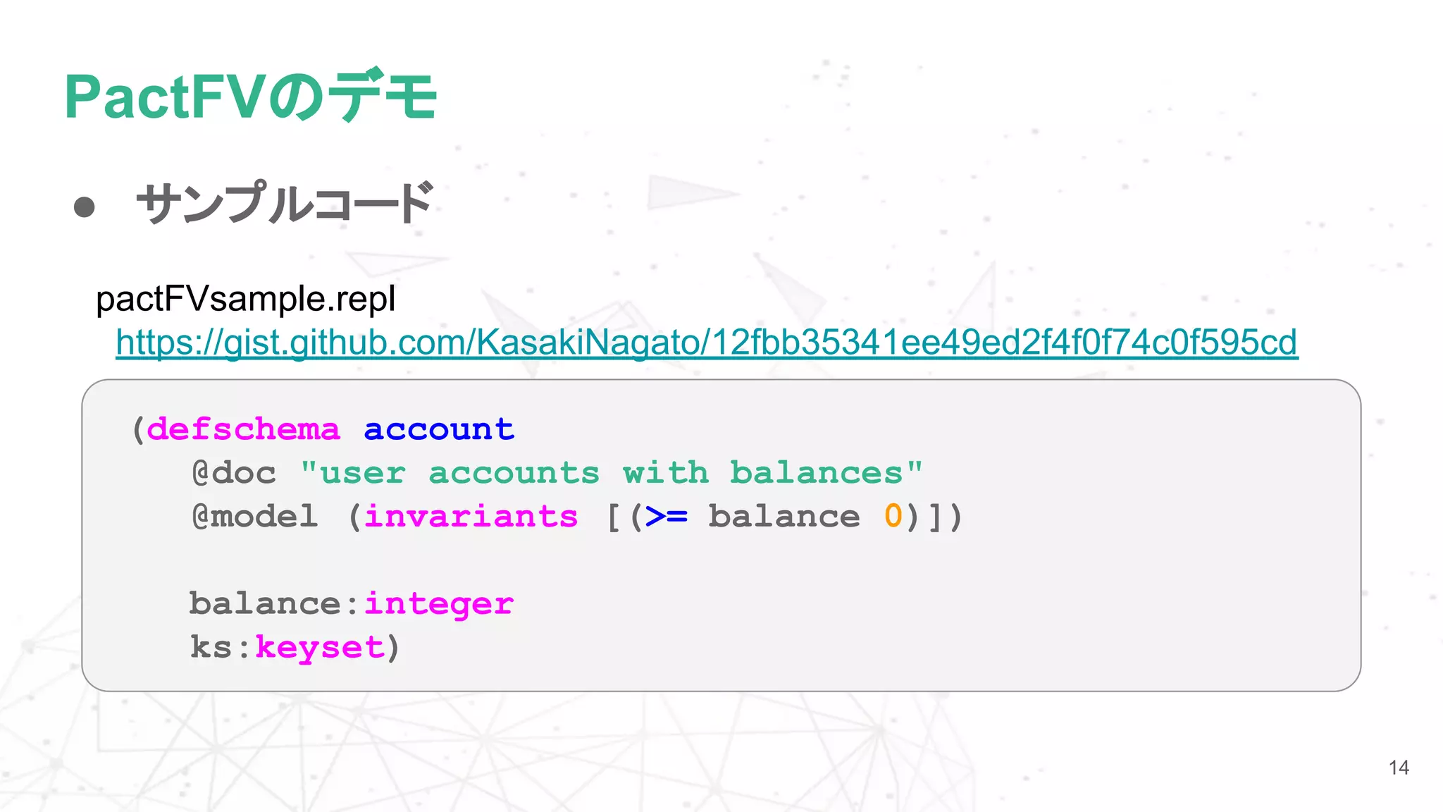 PactFVのデモ
● サンプルコード
14
(defschema account
@doc "user accounts with balances"
@model (invariants [(>= balance 0)])
balance:integer
ks:keyset)
pactFVsample.repl
https://gist.github.com/KasakiNagato/12fbb35341ee49ed2f4f0f74c0f595cd
 