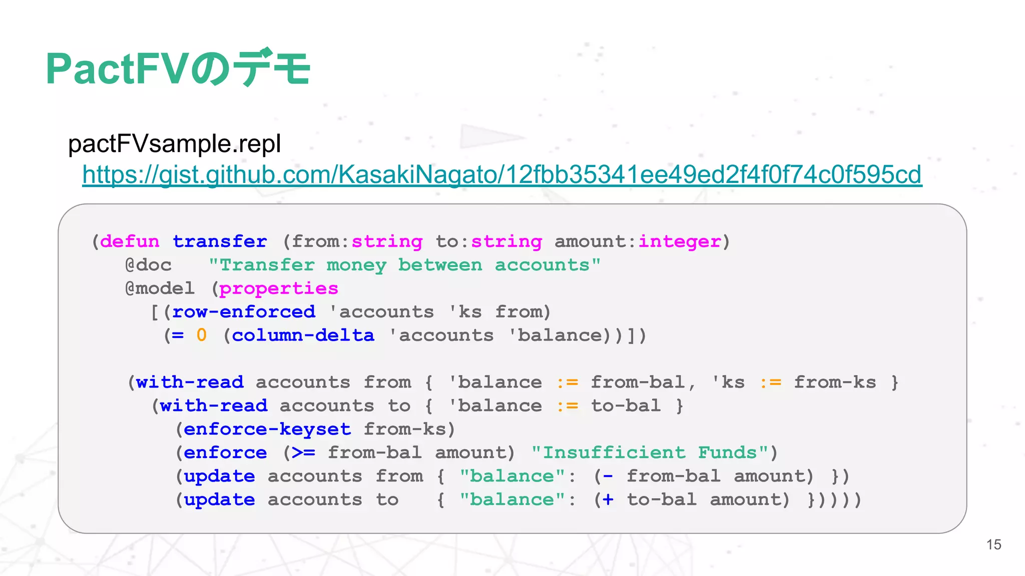 PactFVのデモ
15
(defun transfer (from:string to:string amount:integer)
@doc "Transfer money between accounts"
@model (properties
[(row-enforced 'accounts 'ks from)
(= 0 (column-delta 'accounts 'balance))])
(with-read accounts from { 'balance := from-bal, 'ks := from-ks }
(with-read accounts to { 'balance := to-bal }
(enforce-keyset from-ks)
(enforce (>= from-bal amount) "Insufficient Funds")
(update accounts from { "balance": (- from-bal amount) })
(update accounts to { "balance": (+ to-bal amount) }))))
pactFVsample.repl
https://gist.github.com/KasakiNagato/12fbb35341ee49ed2f4f0f74c0f595cd
 