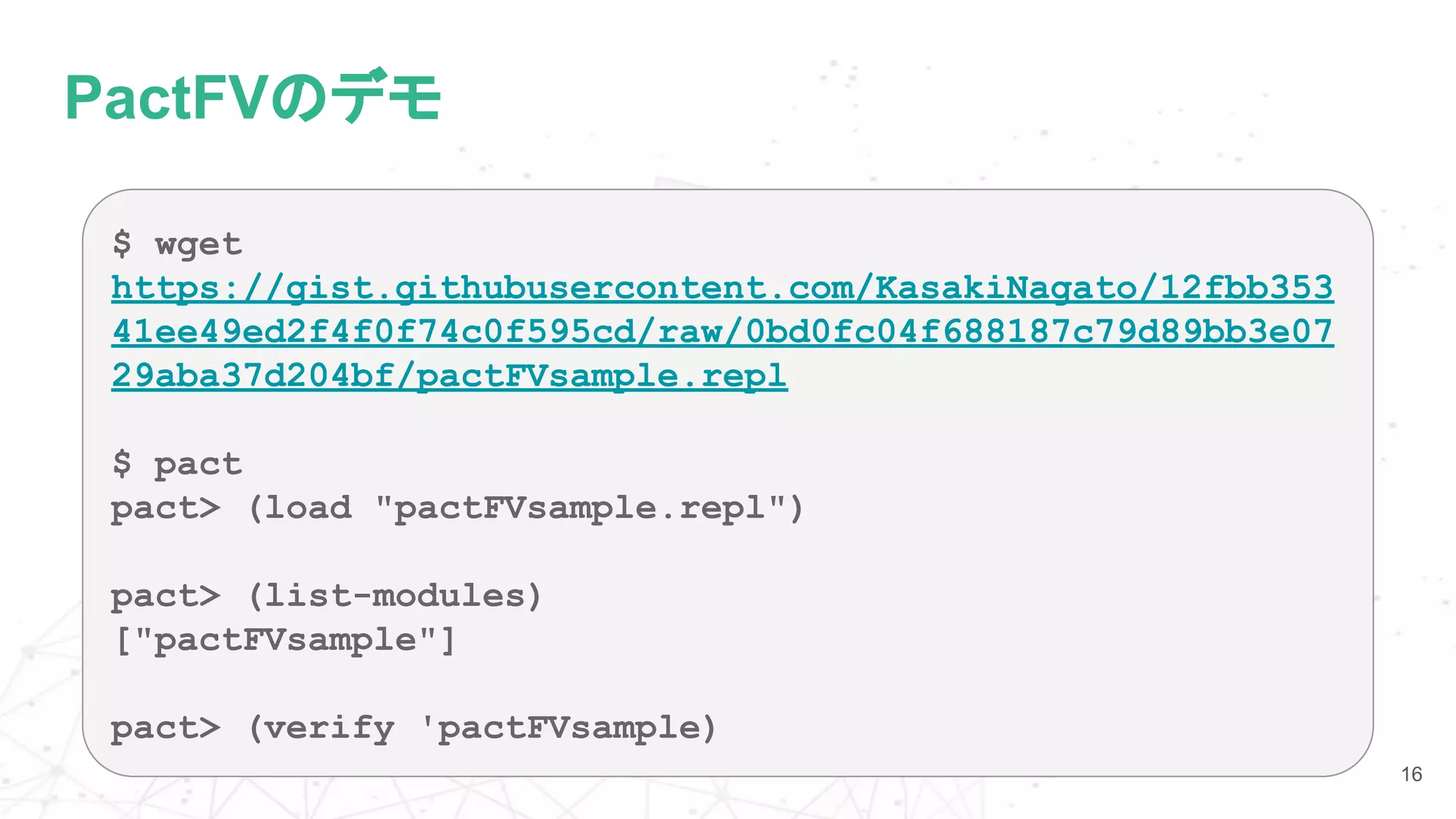 PactFVのデモ
16
$ wget
https://gist.githubusercontent.com/KasakiNagato/12fbb353
41ee49ed2f4f0f74c0f595cd/raw/0bd0fc04f688187c79d89bb3e07
29aba37d204bf/pactFVsample.repl
$ pact
pact> (load "pactFVsample.repl")
pact> (list-modules)
["pactFVsample"]
pact> (verify 'pactFVsample)
 