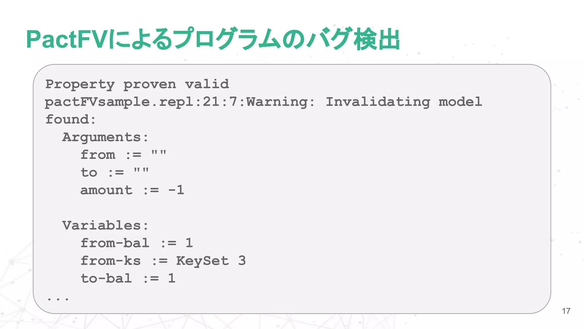 PactFVによるプログラムのバグ検出
17
Property proven valid
pactFVsample.repl:21:7:Warning: Invalidating model
found:
Arguments:
from := ""
to := ""
amount := -1
Variables:
from-bal := 1
from-ks := KeySet 3
to-bal := 1
...
 